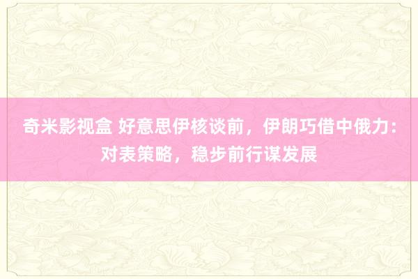 奇米影视盒 好意思伊核谈前，伊朗巧借中俄力：对表策略，稳步前行谋发展