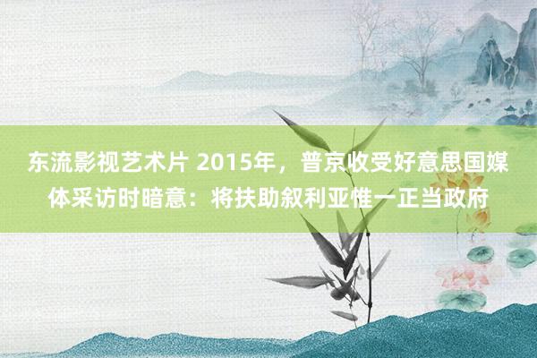 东流影视艺术片 2015年，普京收受好意思国媒体采访时暗意：将扶助叙利亚惟一正当政府