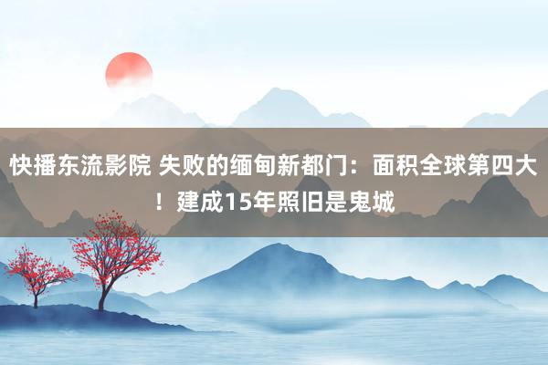 快播东流影院 失败的缅甸新都门：面积全球第四大！建成15年照旧是鬼城