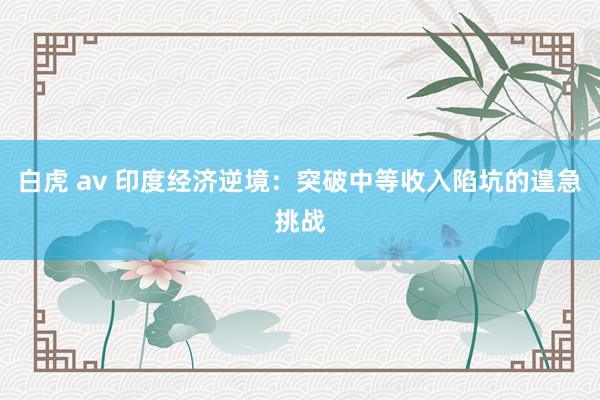 白虎 av 印度经济逆境：突破中等收入陷坑的遑急挑战