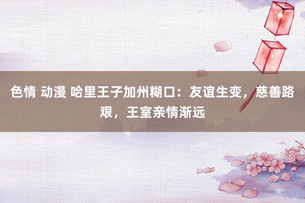 色情 动漫 哈里王子加州糊口：友谊生变，慈善路艰，王室亲情渐远