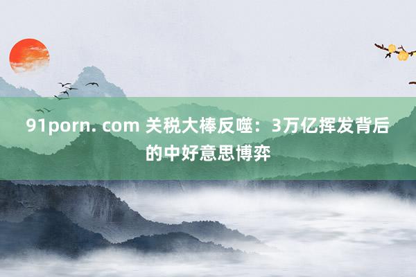 91porn. com 关税大棒反噬：3万亿挥发背后的中好意思博弈