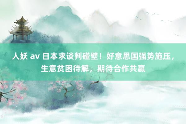 人妖 av 日本求谈判碰壁！好意思国强势施压，生意贫困待解，期待合作共赢