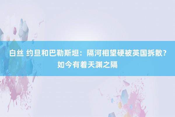 白丝 约旦和巴勒斯坦：隔河相望硬被英国拆散？如今有着天渊之隔