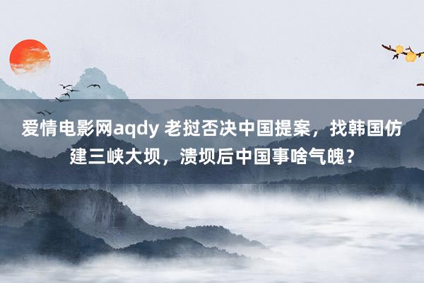 爱情电影网aqdy 老挝否决中国提案，找韩国仿建三峡大坝，溃坝后中国事啥气魄？