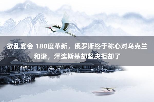 欲乱宴会 180度革新，俄罗斯终于称心对乌克兰和谐，泽连斯基却坚决拒却了