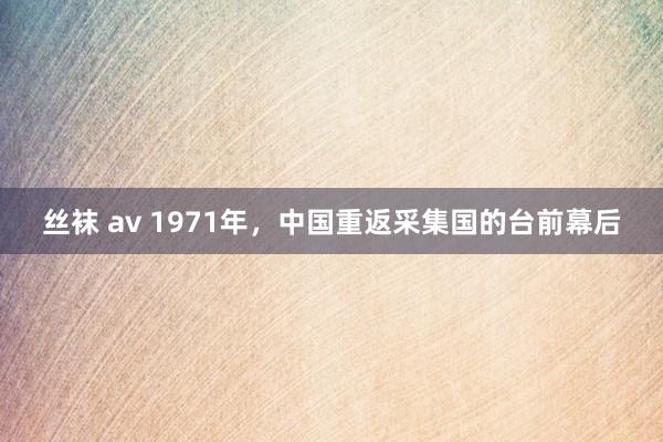 丝袜 av 1971年，中国重返采集国的台前幕后