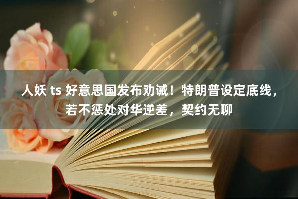 人妖 ts 好意思国发布劝诫！特朗普设定底线，若不惩处对华逆差，契约无聊