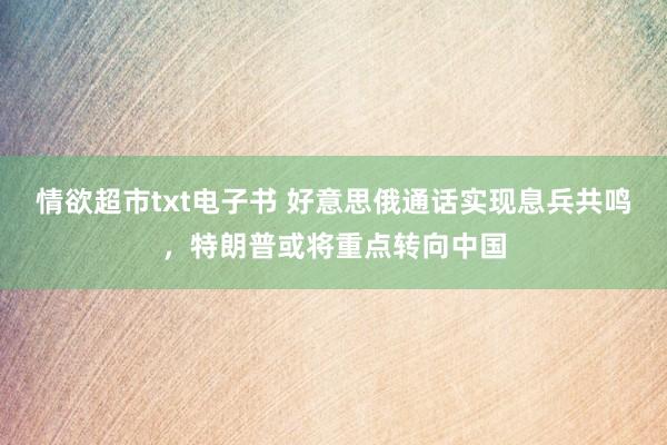 情欲超市txt电子书 好意思俄通话实现息兵共鸣，特朗普或将重点转向中国