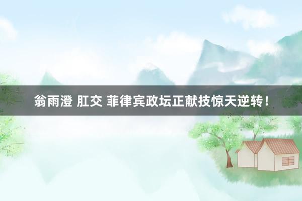翁雨澄 肛交 菲律宾政坛正献技惊天逆转！
