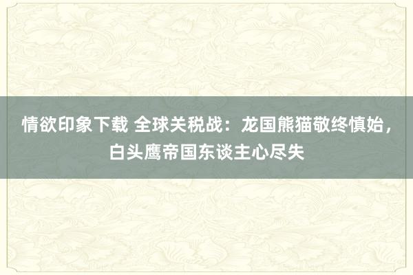 情欲印象下载 全球关税战：龙国熊猫敬终慎始，白头鹰帝国东谈主心尽失
