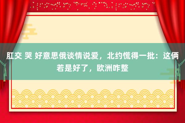 肛交 哭 好意思俄谈情说爱，北约慌得一批：这俩若是好了，欧洲咋整