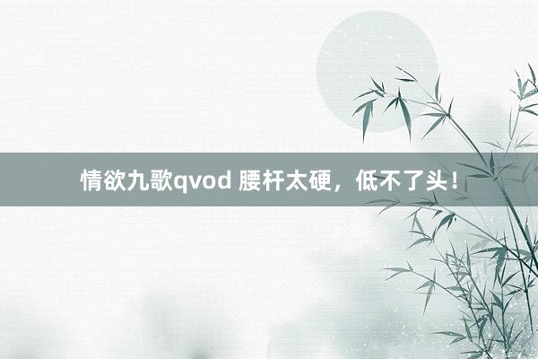 情欲九歌qvod 腰杆太硬，低不了头！