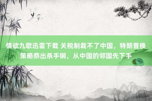 情欲九歌迅雷下载 关税制裁不了中国，特朗普换策略祭出杀手锏，从中国的邻国先下手
