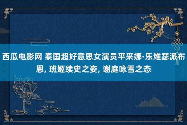 西瓜电影网 泰国超好意思女演员平采娜·乐维瑟派布恩, 班姬续史之姿, 谢庭咏雪之态