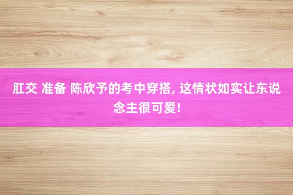 肛交 准备 陈欣予的考中穿搭, 这情状如实让东说念主很可爱!