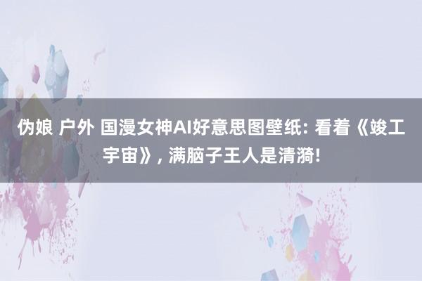 伪娘 户外 国漫女神AI好意思图壁纸: 看着《竣工宇宙》, 满脑子王人是清漪!