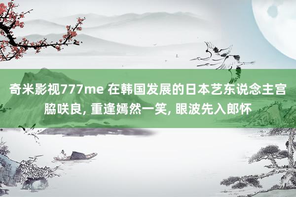奇米影视777me 在韩国发展的日本艺东说念主宫脇咲良, 重逢嫣然一笑, 眼波先入郎怀