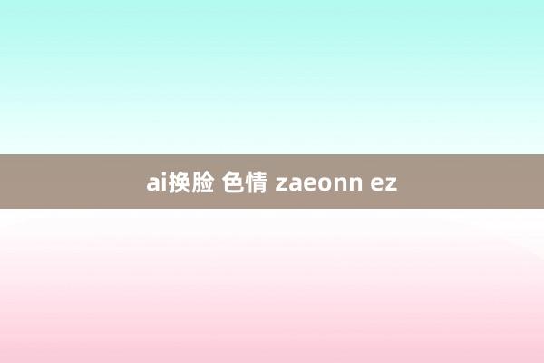 ai换脸 色情 zaeonn ez