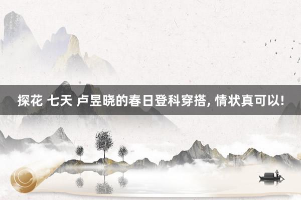探花 七天 卢昱晓的春日登科穿搭, 情状真可以!