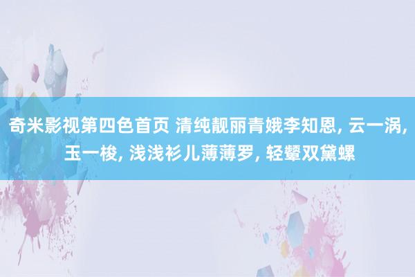 奇米影视第四色首页 清纯靓丽青娥李知恩, 云一涡, 玉一梭, 浅浅衫儿薄薄罗, 轻颦双黛螺