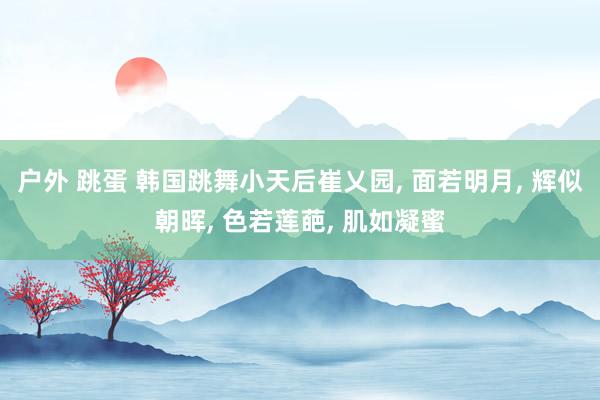 户外 跳蛋 韩国跳舞小天后崔乂园, 面若明月, 辉似朝晖, 色若莲葩, 肌如凝蜜