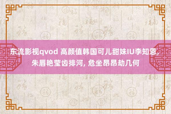东流影视qvod 高颜值韩国可儿甜妹IU李知恩, 朱唇艳莹齿排河, 危坐昂昂劫几何
