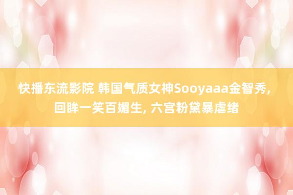 快播东流影院 韩国气质女神Sooyaaa金智秀, 回眸一笑百媚生, 六宫粉黛暴虐绪