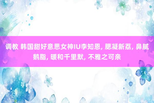 调教 韩国甜好意思女神IU李知恩, 腮凝新荔, 鼻腻鹅脂, 暖和千里默, 不雅之可亲