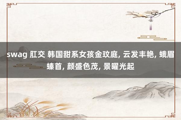 swag 肛交 韩国甜系女孩金玟庭, 云发丰艳, 蛾眉螓首, 颜盛色茂, 景曜光起