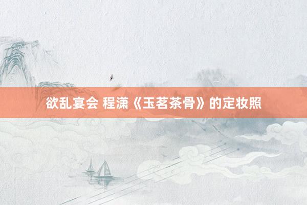 欲乱宴会 程潇《玉茗茶骨》的定妆照