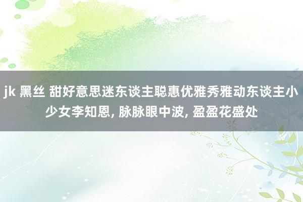 jk 黑丝 甜好意思迷东谈主聪惠优雅秀雅动东谈主小少女李知恩, 脉脉眼中波, 盈盈花盛处
