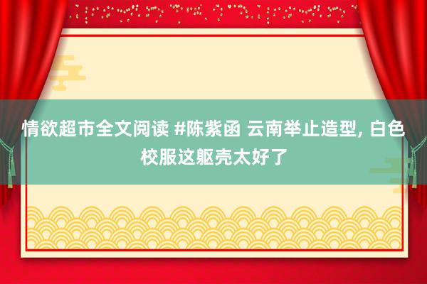 情欲超市全文阅读 #陈紫函 云南举止造型, 白色校服这躯壳太好了