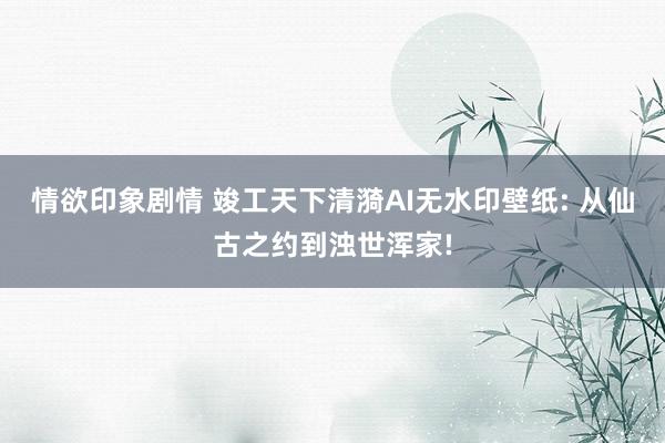 情欲印象剧情 竣工天下清漪AI无水印壁纸: 从仙古之约到浊世浑家!