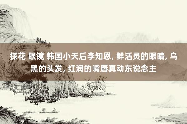 探花 眼镜 韩国小天后李知恩, 鲜活灵的眼睛, 乌黑的头发, 红润的嘴唇真动东说念主