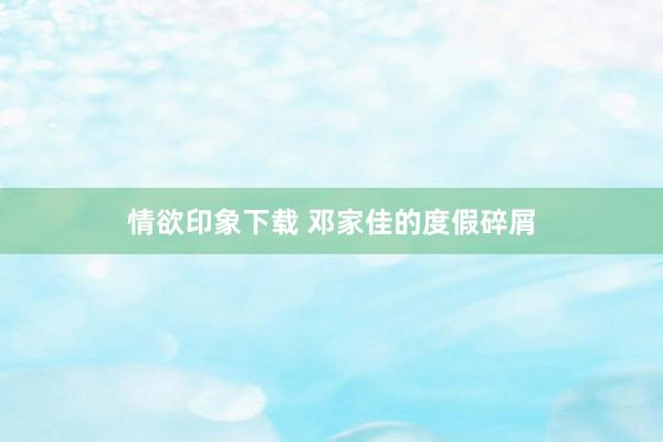 情欲印象下载 邓家佳的度假碎屑