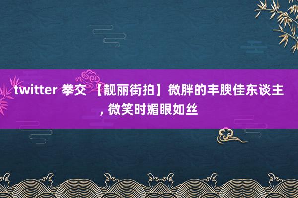 twitter 拳交 【靓丽街拍】微胖的丰腴佳东谈主, 微笑时媚眼如丝