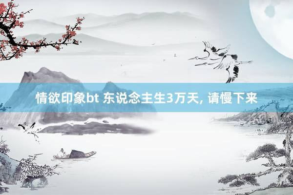 情欲印象bt 东说念主生3万天, 请慢下来