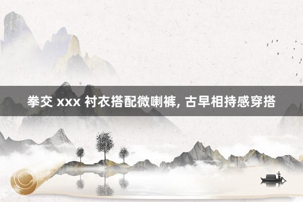 拳交 xxx 衬衣搭配微喇裤, 古早相持感穿搭