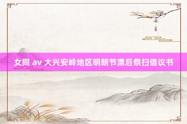 女同 av 大兴安岭地区明朗节漂后祭扫倡议书