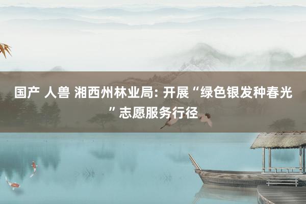 国产 人兽 湘西州林业局: 开展“绿色银发种春光”志愿服务行径