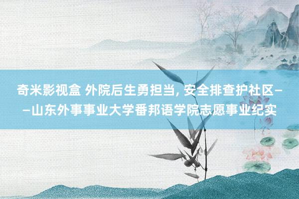 奇米影视盒 外院后生勇担当, 安全排查护社区——山东外事事业大学番邦语学院志愿事业纪实