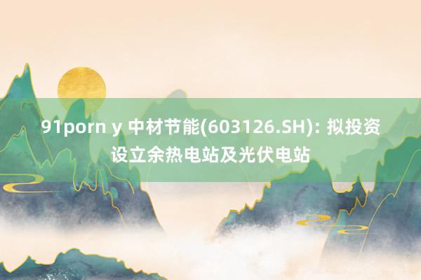 91porn y 中材节能(603126.SH): 拟投资设立余热电站及光伏电站