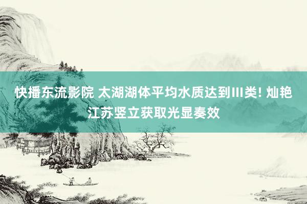 快播东流影院 太湖湖体平均水质达到Ⅲ类! 灿艳江苏竖立获取光显奏效