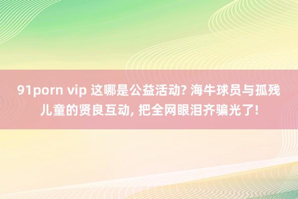 91porn vip 这哪是公益活动? 海牛球员与孤残儿童的贤良互动, 把全网眼泪齐骗光了!