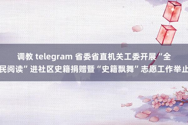 调教 telegram 省委省直机关工委开展“全民阅读”进社区史籍捐赠暨“史籍飘舞”志愿工作举止