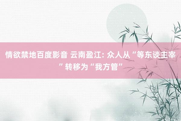 情欲禁地百度影音 云南盈江: 众人从“等东谈主宰”转移为“我方管”