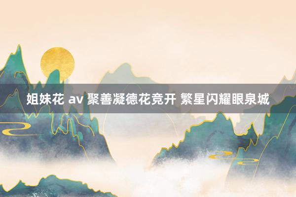 姐妹花 av 聚善凝德花竞开 繁星闪耀眼泉城