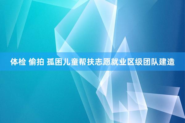 体检 偷拍 孤困儿童帮扶志愿就业区级团队建造