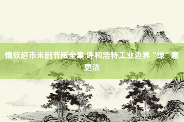 情欲超市未删节版全集 呼和浩特工业边界“绿”意更浓